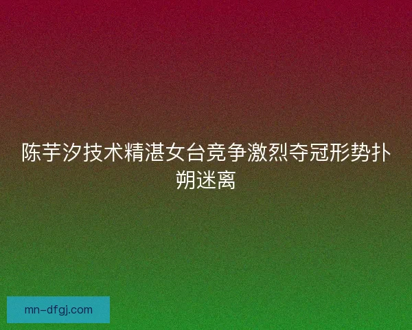 陈芋汐技术精湛女台竞争激烈夺冠形势扑朔迷离