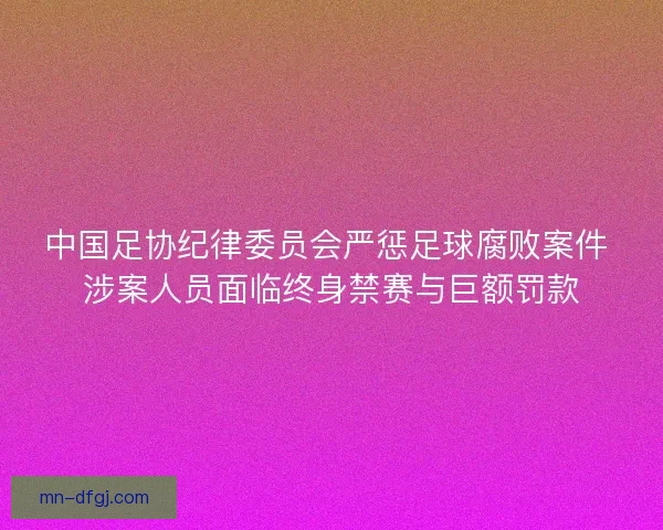 中国足协纪律委员会严惩足球腐败案件 涉案人员面临终身禁赛与巨额罚款