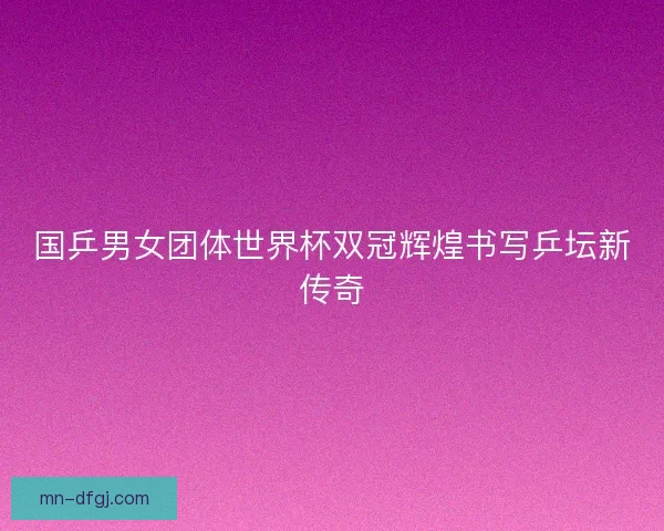 国乒男女团体世界杯双冠辉煌书写乒坛新传奇
