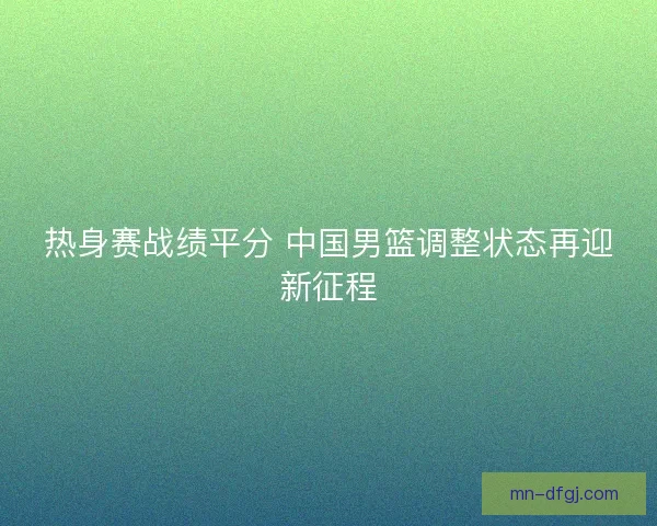 热身赛战绩平分 中国男篮调整状态再迎新征程