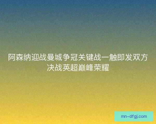阿森纳迎战曼城争冠关键战一触即发双方决战英超巅峰荣耀