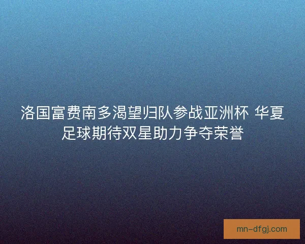 洛国富费南多渴望归队参战亚洲杯 华夏足球期待双星助力争夺荣誉